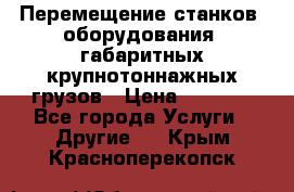 Перемещение станков, оборудования, габаритных крупнотоннажных грузов › Цена ­ 7 000 - Все города Услуги » Другие   . Крым,Красноперекопск